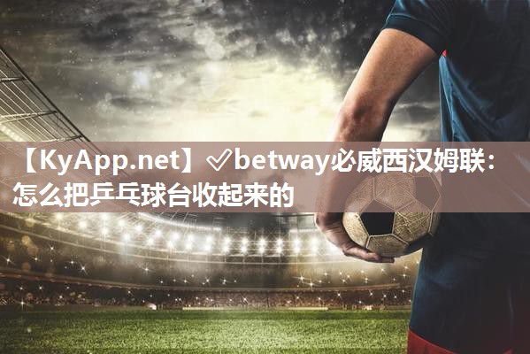 ✅betway必威西汉姆联：怎么把乒乓球台收起来的