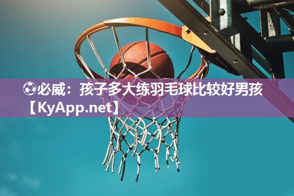 ⚽必威：孩子多大练羽毛球比较好男孩