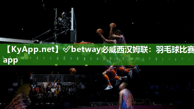 ✅betway必威西汉姆联：羽毛球比赛app